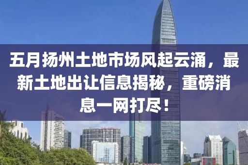 五月?lián)P州土地市場風(fēng)起云涌，最新土地出讓信息揭秘，重磅消息一網(wǎng)打盡！