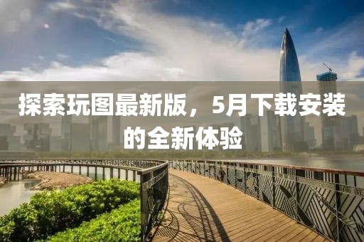 探索玩圖最新版，5月下載安裝的全新體驗(yàn)