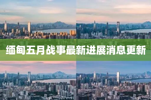 緬甸五月戰(zhàn)事最新進展消息更新