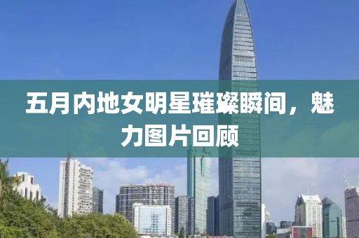 五月內(nèi)地女明星璀璨瞬間，魅力圖片回顧