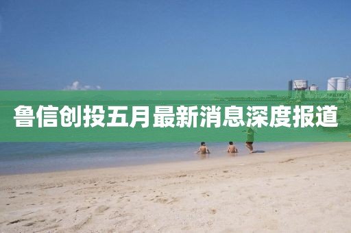 魯信創(chuàng)投五月最新消息深度報道