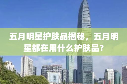 五月明星護(hù)膚品揭秘，五月明星都在用什么護(hù)膚品？