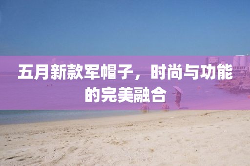五月新款軍帽子，時尚與功能的完美融合