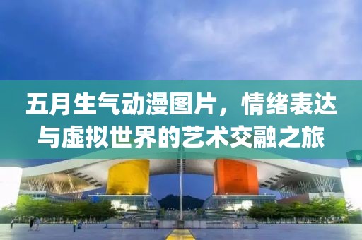 五月生氣動漫圖片，情緒表達與虛擬世界的藝術(shù)交融之旅