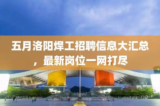 五月洛陽焊工招聘信息大匯總，最新崗位一網打盡