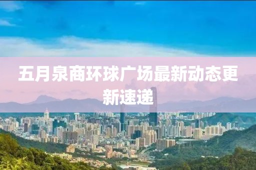 五月泉商環(huán)球廣場(chǎng)最新動(dòng)態(tài)更新速遞
