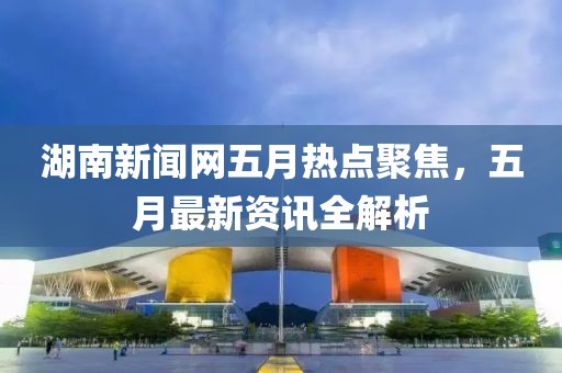 湖南新聞網(wǎng)五月熱點聚焦，五月最新資訊全解析