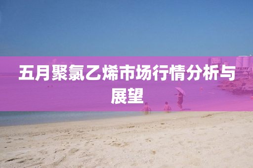 五月聚氯乙烯市場(chǎng)行情分析與展望