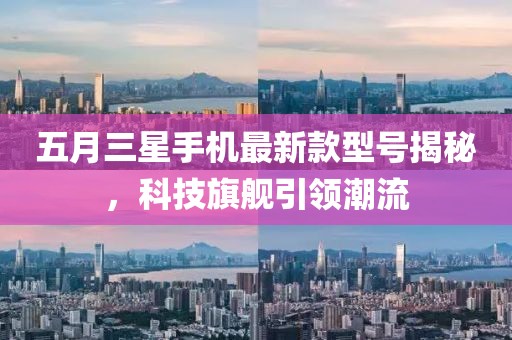 五月三星手機(jī)最新款型號(hào)揭秘，科技旗艦引領(lǐng)潮流