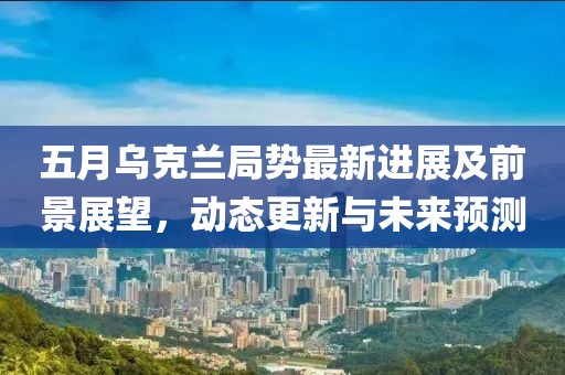 五月烏克蘭局勢最新進(jìn)展及前景展望，動(dòng)態(tài)更新與未來預(yù)測