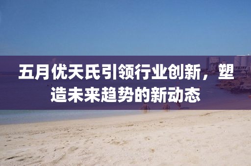 五月優(yōu)天氏引領(lǐng)行業(yè)創(chuàng)新，塑造未來趨勢的新動(dòng)態(tài)