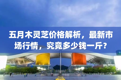 五月木靈芝價(jià)格解析，最新市場行情，究竟多少錢一斤？