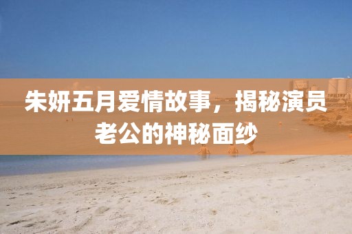 朱妍五月愛情故事，揭秘演員老公的神秘面紗