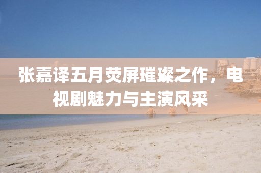 張嘉譯五月熒屏璀璨之作，電視劇魅力與主演風(fēng)采