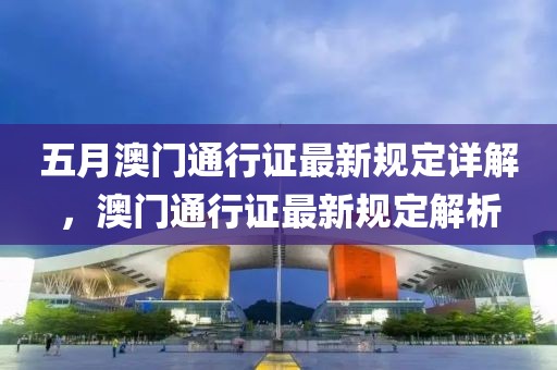 五月澳門通行證最新規(guī)定詳解，澳門通行證最新規(guī)定解析