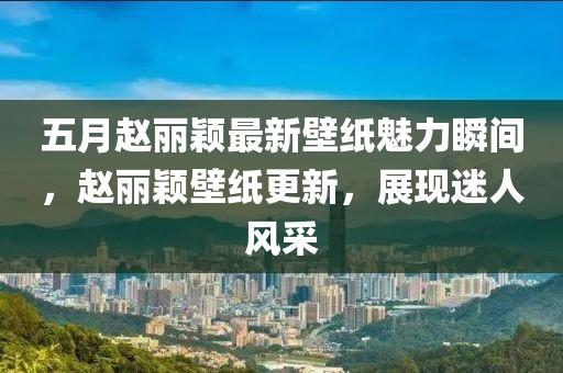 五月趙麗穎最新壁紙魅力瞬間，趙麗穎壁紙更新，展現(xiàn)迷人風采