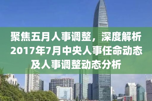 聚焦五月人事調(diào)整，深度解析2017年7月中央人事任命動(dòng)態(tài)及人事調(diào)整動(dòng)態(tài)分析