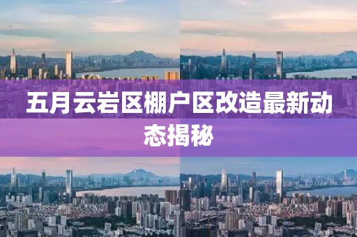 五月云巖區(qū)棚戶區(qū)改造最新動態(tài)揭秘