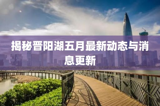 揭秘晉陽湖五月最新動(dòng)態(tài)與消息更新