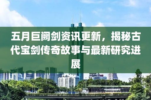 五月巨闕劍資訊更新，揭秘古代寶劍傳奇故事與最新研究進(jìn)展