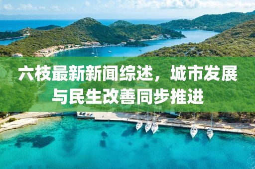 六枝最新新聞綜述，城市發(fā)展與民生改善同步推進(jìn)