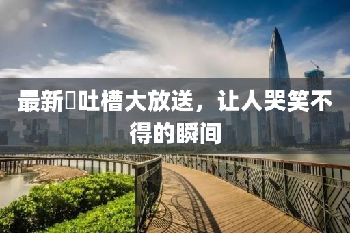 最新囧吐槽大放送，讓人哭笑不得的瞬間