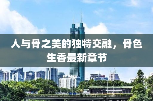 人與骨之美的獨(dú)特交融，骨色生香最新章節(jié)