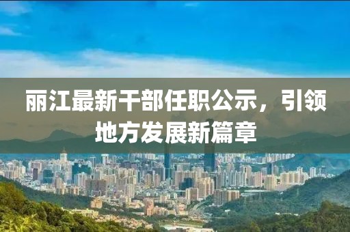 麗江最新干部任職公示，引領(lǐng)地方發(fā)展新篇章