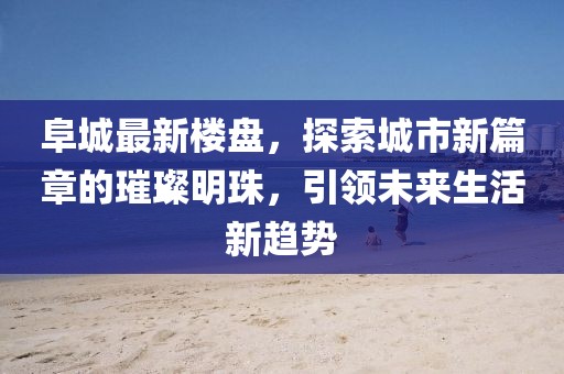 阜城最新樓盤，探索城市新篇章的璀璨明珠，引領(lǐng)未來生活新趨勢