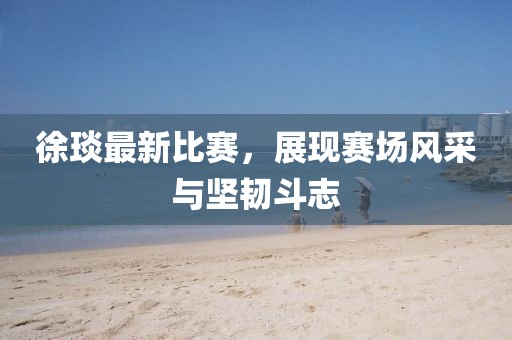 徐琰最新比賽，展現(xiàn)賽場(chǎng)風(fēng)采與堅(jiān)韌斗志