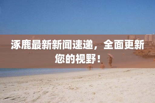 涿鹿最新新聞速遞，全面更新您的視野！