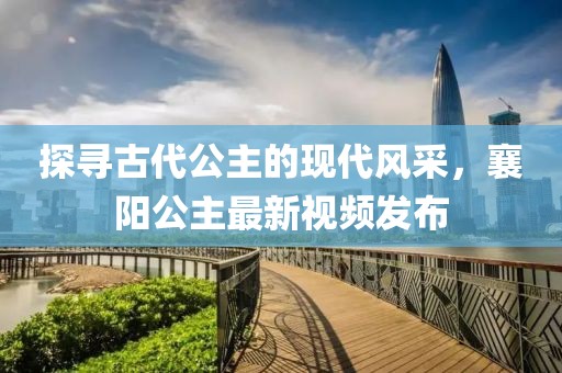 探尋古代公主的現(xiàn)代風采，襄陽公主最新視頻發(fā)布