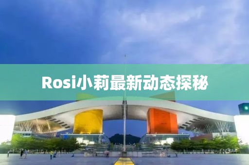 Rosi小莉最新動(dòng)態(tài)探秘