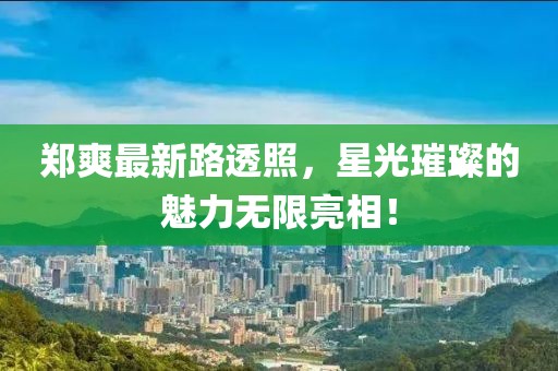 鄭爽最新路透照，星光璀璨的魅力無限亮相！