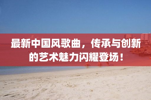 最新中國風歌曲，傳承與創(chuàng)新的藝術魅力閃耀登場！