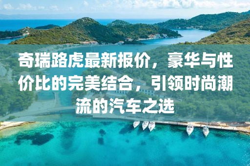 奇瑞路虎最新報價，豪華與性價比的完美結(jié)合，引領(lǐng)時尚潮流的汽車之選