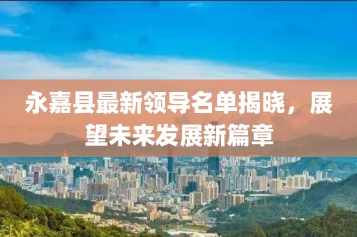 永嘉縣最新領(lǐng)導(dǎo)名單揭曉，展望未來(lái)發(fā)展新篇章
