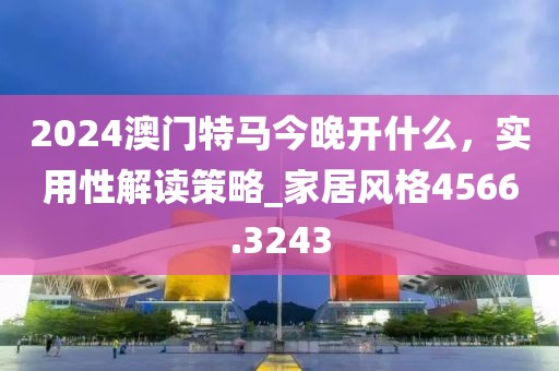 2024澳門特馬今晚開(kāi)什么，實(shí)用性解讀策略_家居風(fēng)格4566.3243