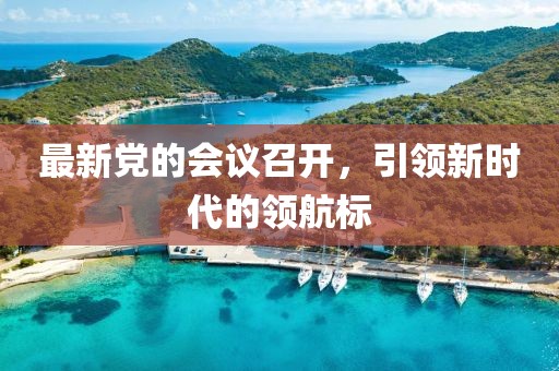 最新黨的會議召開，引領(lǐng)新時代的領(lǐng)航標(biāo)