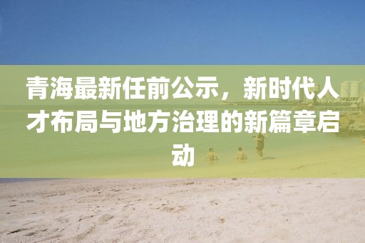 青海最新任前公示，新時(shí)代人才布局與地方治理的新篇章啟動(dòng)