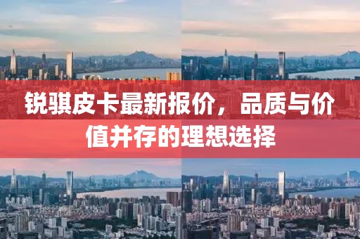 銳騏皮卡最新報價，品質(zhì)與價值并存的理想選擇