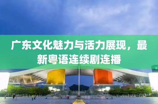 廣東文化魅力與活力展現(xiàn)，最新粵語連續(xù)劇連播