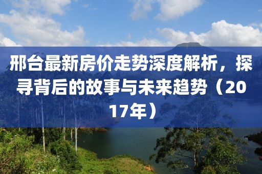 邢臺最新房價走勢深度解析，探尋背后的故事與未來趨勢（2017年）