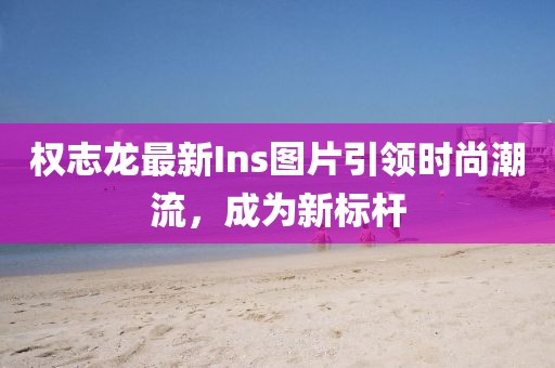 權(quán)志龍最新Ins圖片引領(lǐng)時尚潮流，成為新標桿
