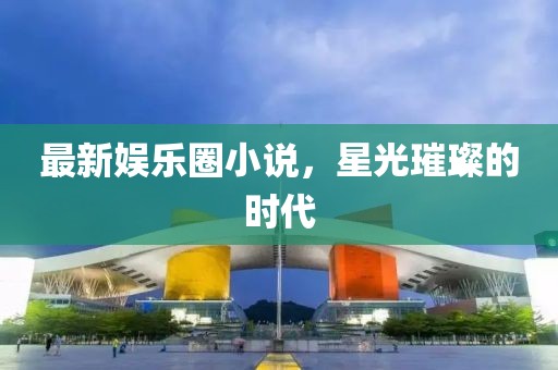 最新娛樂圈小說，星光璀璨的時代