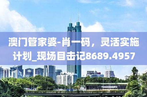 澳門管家婆-肖一碼，靈活實施計劃_現(xiàn)場目擊記8689.4957