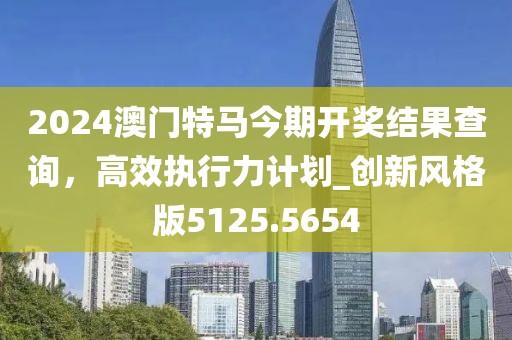 2024澳門特馬今期開(kāi)獎(jiǎng)結(jié)果查詢，高效執(zhí)行力計(jì)劃_創(chuàng)新風(fēng)格版5125.5654