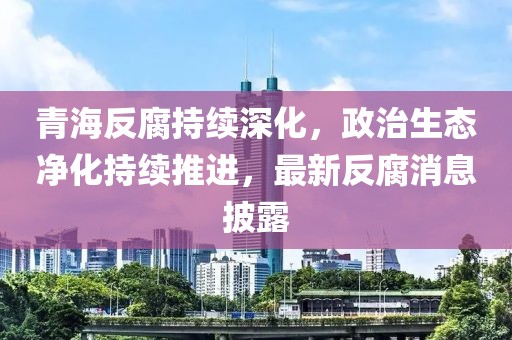 青海反腐持續(xù)深化，政治生態(tài)凈化持續(xù)推進(jìn)，最新反腐消息披露