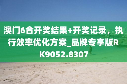 澳門6合開獎結(jié)果+開獎記錄，執(zhí)行效率優(yōu)化方案_品牌專享版RK9052.8307