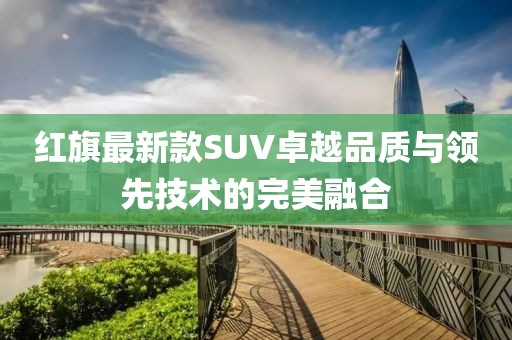 紅旗最新款SUV卓越品質(zhì)與領(lǐng)先技術(shù)的完美融合